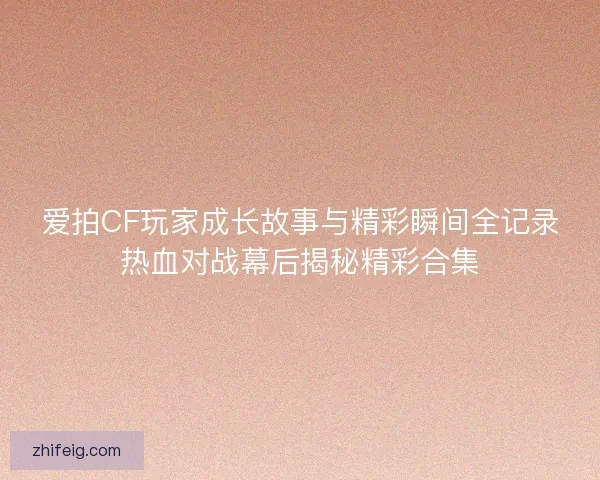 爱拍CF玩家成长故事与精彩瞬间全记录热血对战幕后揭秘精彩合集